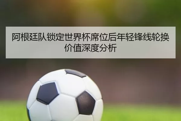 阿根廷队锁定世界杯席位后年轻锋线轮换价值深度分析