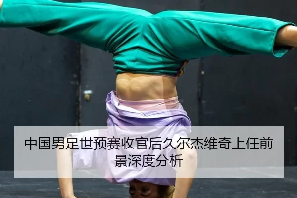中国男足世预赛收官后久尔杰维奇上任前景深度分析
